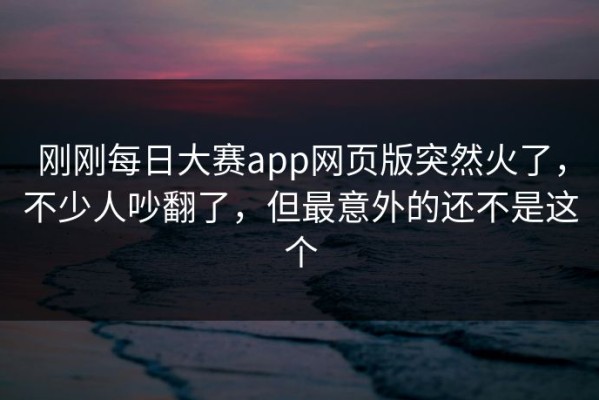 刚刚每日大赛app网页版突然火了，不少人吵翻了，但最意外的还不是这个