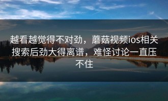 越看越觉得不对劲，蘑菇视频ios相关搜索后劲大得离谱，难怪讨论一直压不住