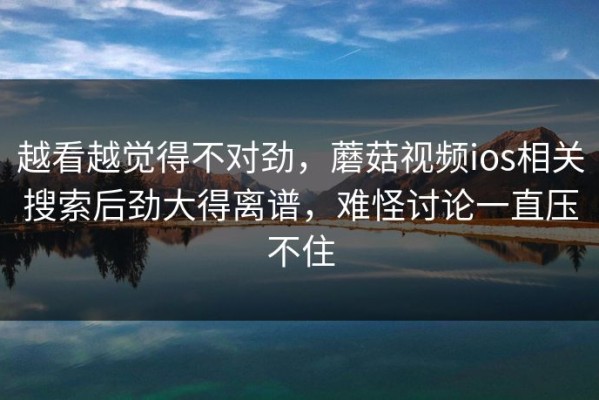 越看越觉得不对劲，蘑菇视频ios相关搜索后劲大得离谱，难怪讨论一直压不住