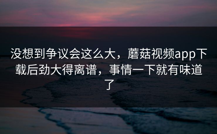 没想到争议会这么大，蘑菇视频app下载后劲大得离谱，事情一下就有味道了