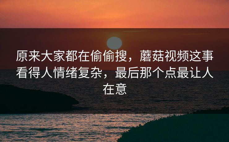原来大家都在偷偷搜，蘑菇视频这事看得人情绪复杂，最后那个点最让人在意