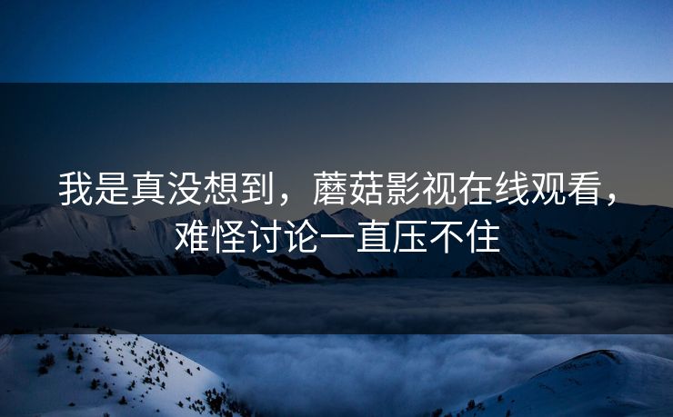 我是真没想到,蘑菇影视在线观看,难怪讨论一直压不住 我是真没想到,蘑菇影视在线观看,难怪讨论一直压不住
