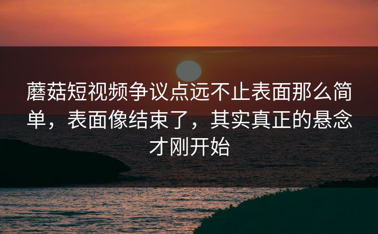 蘑菇短视频争议点远不止表面那么简单，表面像结束了，其实真正的悬念才刚开始