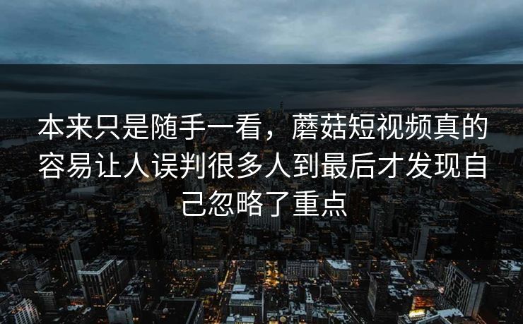 本来只是随手一看,蘑菇短视频真的容易让人误判很多人到最后才发现自己忽略了重点 本来只是随手一看,蘑菇短视频真的容易让人误判很多人到最后才发现自己忽略了重点