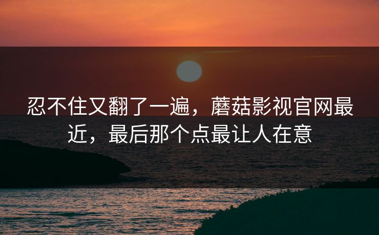 忍不住又翻了一遍,蘑菇影视官网最近,最后那个点最让人在意 忍不住又翻了一遍,蘑菇影视官网最近,最后那个点最让人在意
