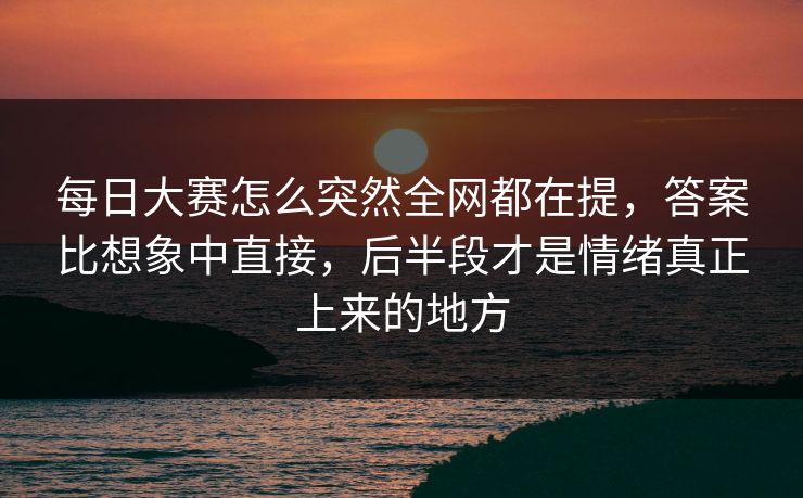 每日大赛怎么突然全网都在提,答案比想象中直接,后半段才是情绪真正上来的地方 每日大赛怎么突然全网都在提,答案比想象中直接,后半段才是情绪真正上来的地方