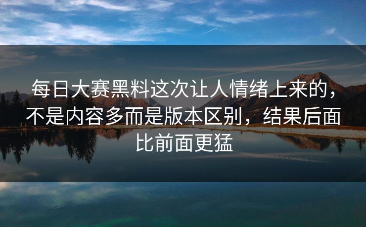 每日大赛黑料这次让人情绪上来的，不是内容多而是版本区别，结果后面比前面更猛