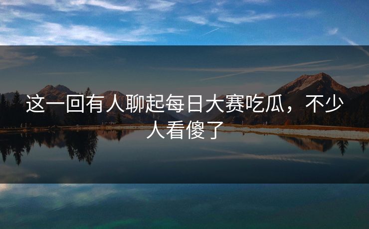 这一回有人聊起每日大赛吃瓜，不少人看傻了