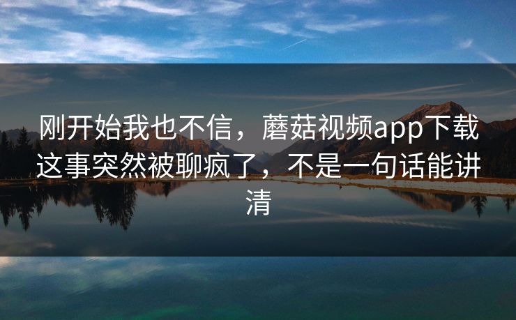 刚开始我也不信,蘑菇视频app下载这事突然被聊疯了,不是一句话能讲清 刚开始我也不信,蘑菇视频app下载这事突然被聊疯了,不是一句话能讲清