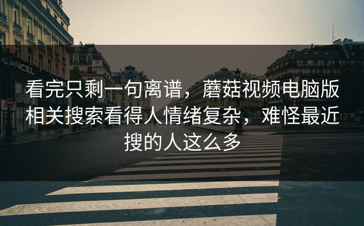 看完只剩一句离谱，蘑菇视频电脑版相关搜索看得人情绪复杂，难怪最近搜的人这么多