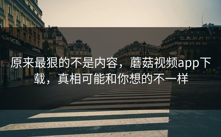 原来最狠的不是内容，蘑菇视频app下载，真相可能和你想的不一样