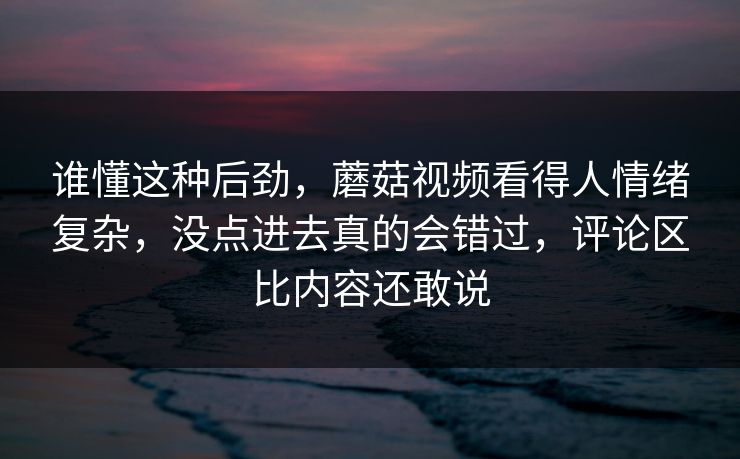 谁懂这种后劲，蘑菇视频看得人情绪复杂，没点进去真的会错过，评论区比内容还敢说