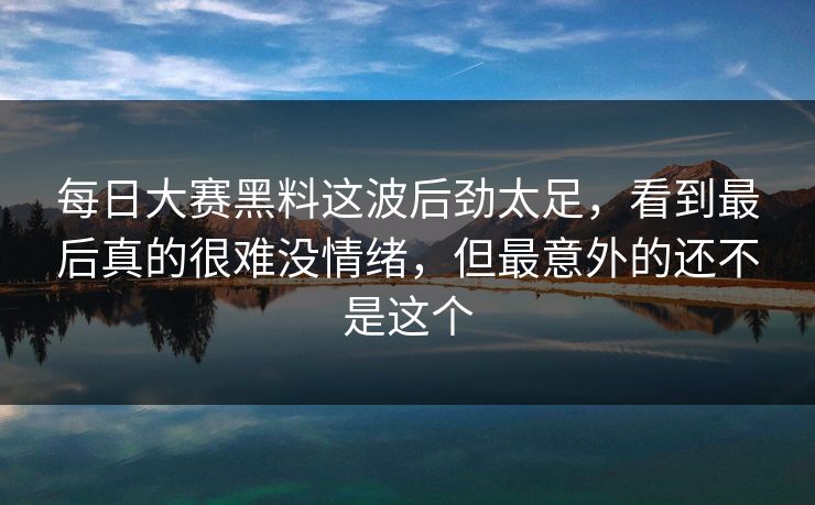 每日大赛黑料这波后劲太足，看到最后真的很难没情绪，但最意外的还不是这个