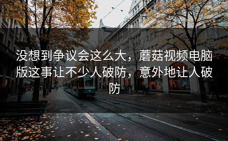 没想到争议会这么大，蘑菇视频电脑版这事让不少人破防，意外地让人破防