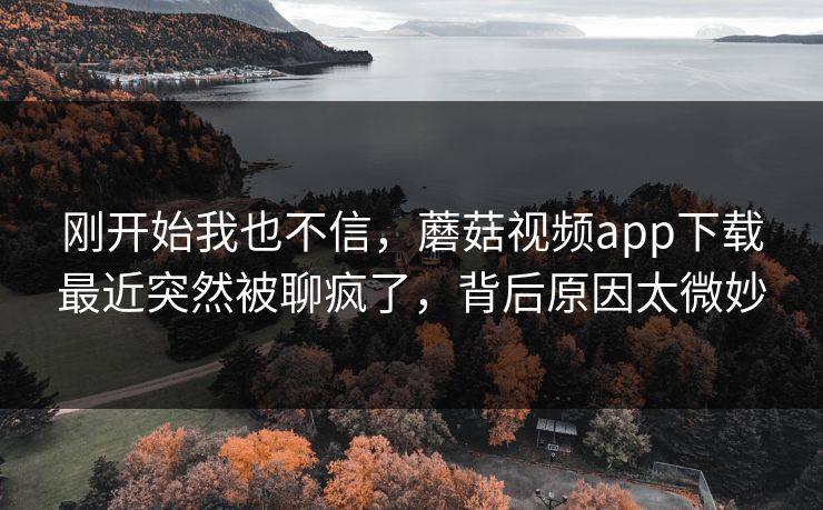 刚开始我也不信，蘑菇视频app下载最近突然被聊疯了，背后原因太微妙