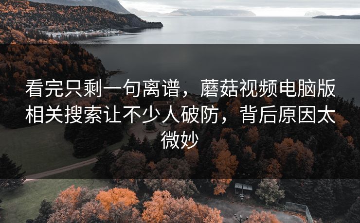 看完只剩一句离谱，蘑菇视频电脑版相关搜索让不少人破防，背后原因太微妙