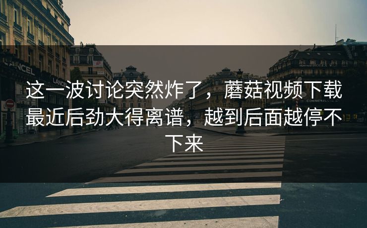 这一波讨论突然炸了，蘑菇视频下载最近后劲大得离谱，越到后面越停不下来