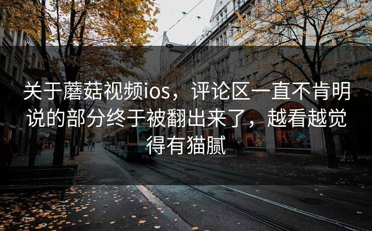 关于蘑菇视频ios，评论区一直不肯明说的部分终于被翻出来了，越看越觉得有猫腻