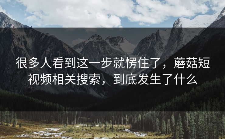 很多人看到这一步就愣住了,蘑菇短视频相关搜索,到底发生了什么 很多人看到这一步就愣住了,蘑菇短视频相关搜索,到底发生了什么