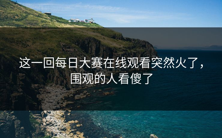 这一回每日大赛在线观看突然火了，围观的人看傻了