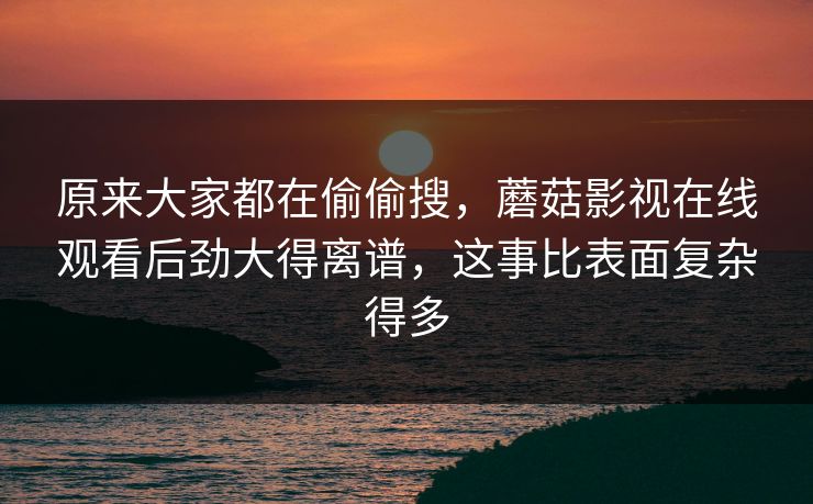 原来大家都在偷偷搜，蘑菇影视在线观看后劲大得离谱，这事比表面复杂得多