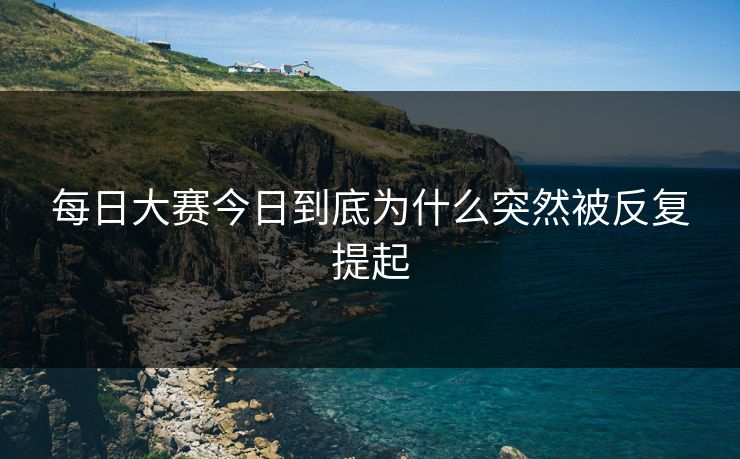 每日大赛今日到底为什么突然被反复提起