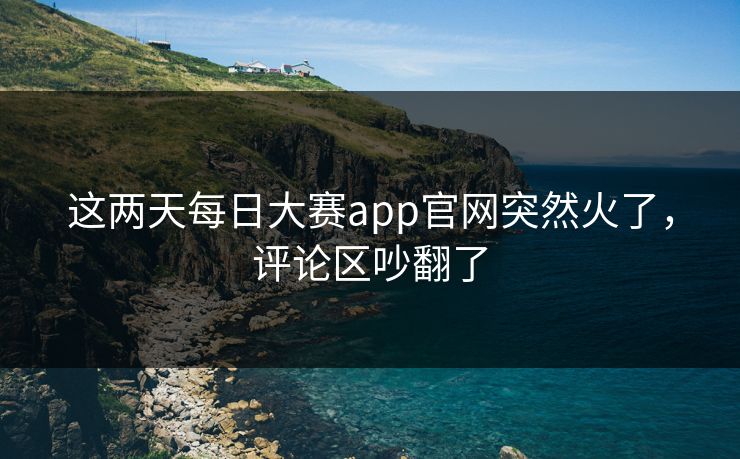 这两天每日大赛app官网突然火了，评论区吵翻了