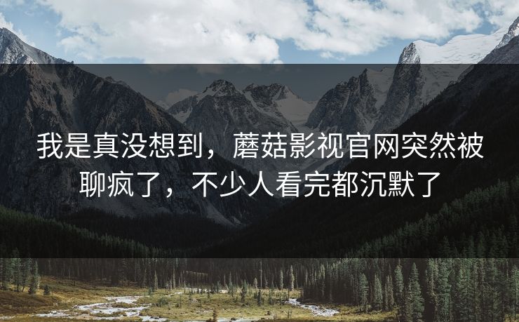 我是真没想到，蘑菇影视官网突然被聊疯了，不少人看完都沉默了