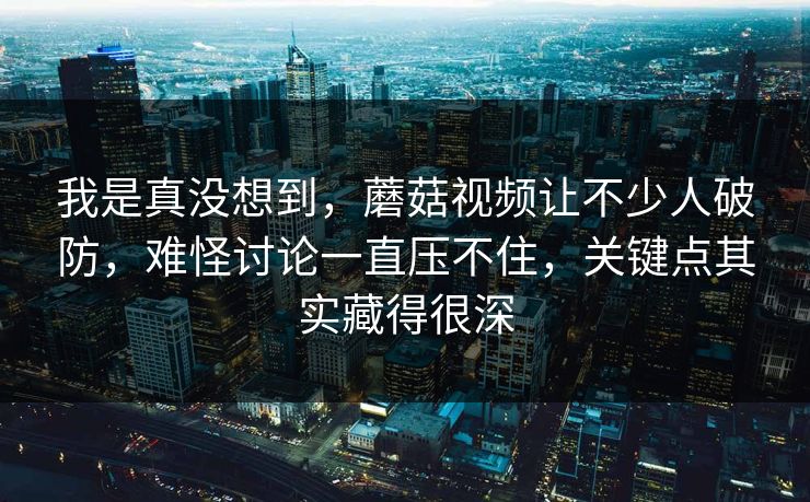 我是真没想到，蘑菇视频让不少人破防，难怪讨论一直压不住，关键点其实藏得很深