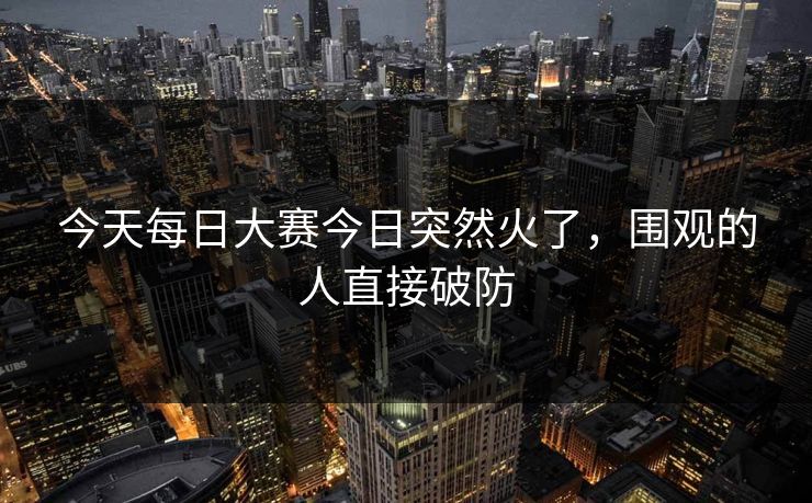 今天每日大赛今日突然火了，围观的人直接破防