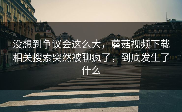 没想到争议会这么大，蘑菇视频下载相关搜索突然被聊疯了，到底发生了什么