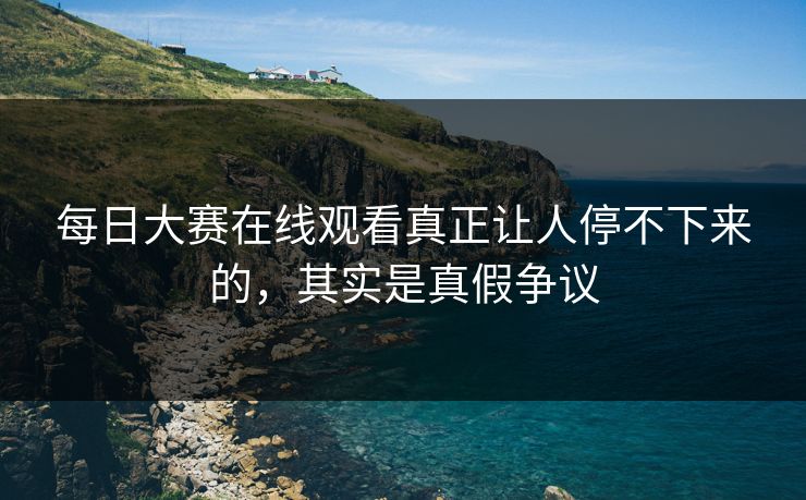 每日大赛在线观看真正让人停不下来的，其实是真假争议