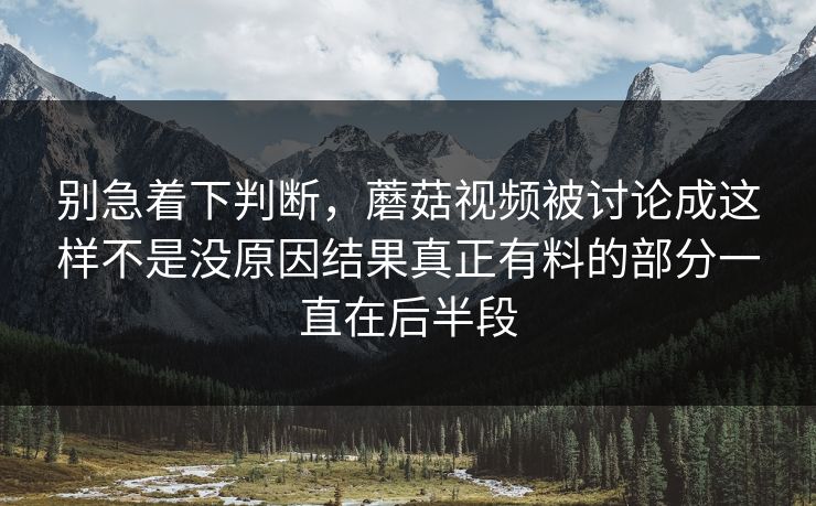 别急着下判断，蘑菇视频被讨论成这样不是没原因结果真正有料的部分一直在后半段