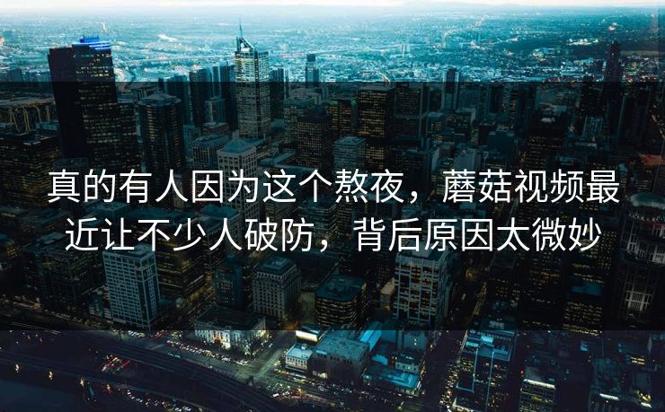 真的有人因为这个熬夜，蘑菇视频最近让不少人破防，背后原因太微妙
