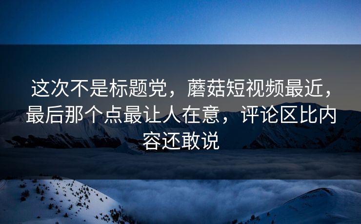这次不是标题党，蘑菇短视频最近，最后那个点最让人在意，评论区比内容还敢说