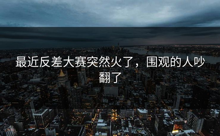 最近反差大赛突然火了，围观的人吵翻了