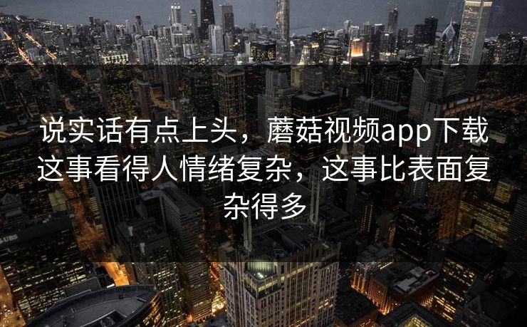 说实话有点上头，蘑菇视频app下载这事看得人情绪复杂，这事比表面复杂得多