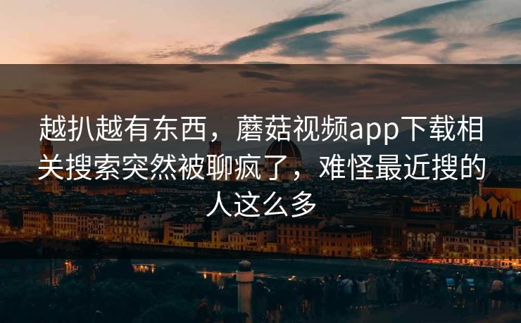 越扒越有东西，蘑菇视频app下载相关搜索突然被聊疯了，难怪最近搜的人这么多