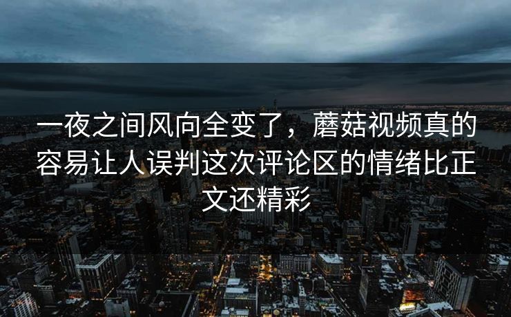 一夜之间风向全变了，蘑菇视频真的容易让人误判这次评论区的情绪比正文还精彩