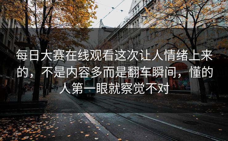 每日大赛在线观看这次让人情绪上来的，不是内容多而是翻车瞬间，懂的人第一眼就察觉不对
