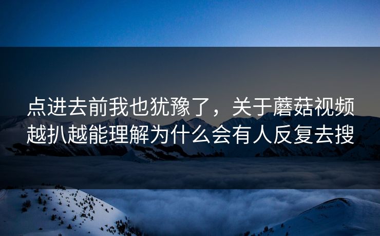 点进去前我也犹豫了，关于蘑菇视频越扒越能理解为什么会有人反复去搜