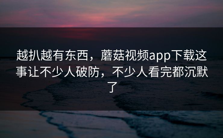 越扒越有东西，蘑菇视频app下载这事让不少人破防，不少人看完都沉默了