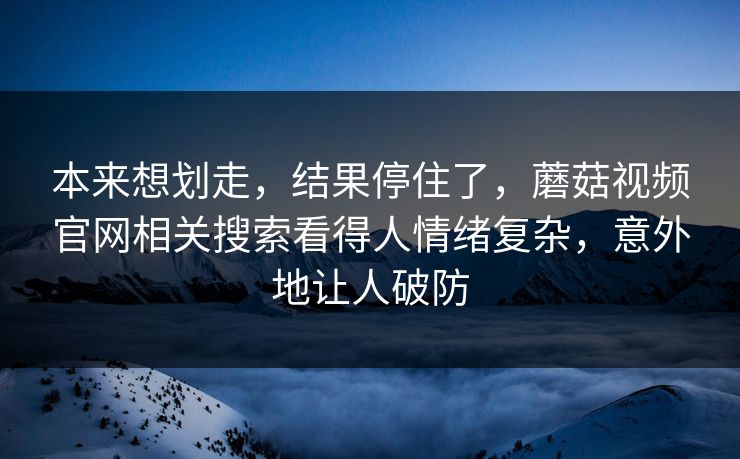 本来想划走，结果停住了，蘑菇视频官网相关搜索看得人情绪复杂，意外地让人破防