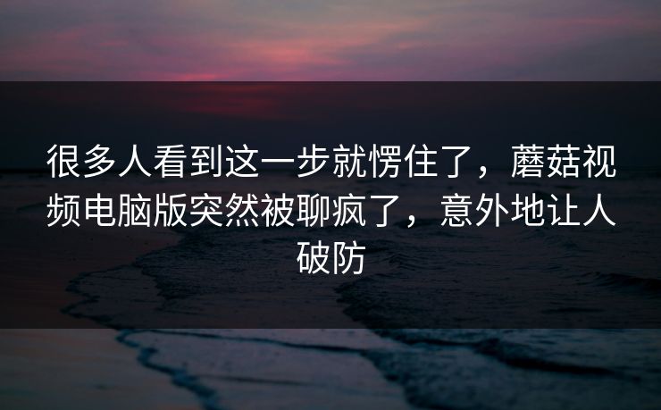很多人看到这一步就愣住了，蘑菇视频电脑版突然被聊疯了，意外地让人破防
