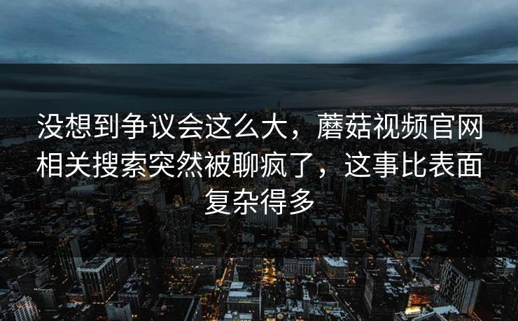 没想到争议会这么大，蘑菇视频官网相关搜索突然被聊疯了，这事比表面复杂得多