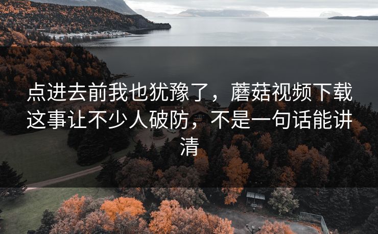 点进去前我也犹豫了，蘑菇视频下载这事让不少人破防，不是一句话能讲清
