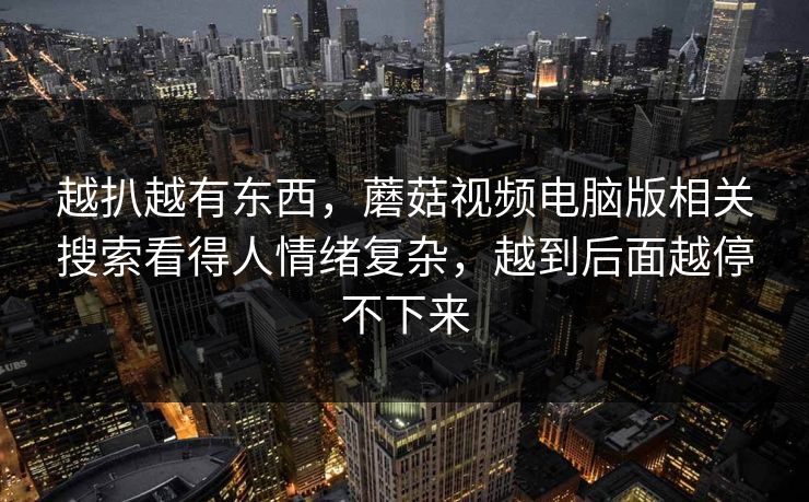 越扒越有东西,蘑菇视频电脑版相关搜索看得人情绪复杂,越到后面越停不下来 越扒越有东西,蘑菇视频电脑版相关搜索看得人情绪复杂,越到后面越停不下来