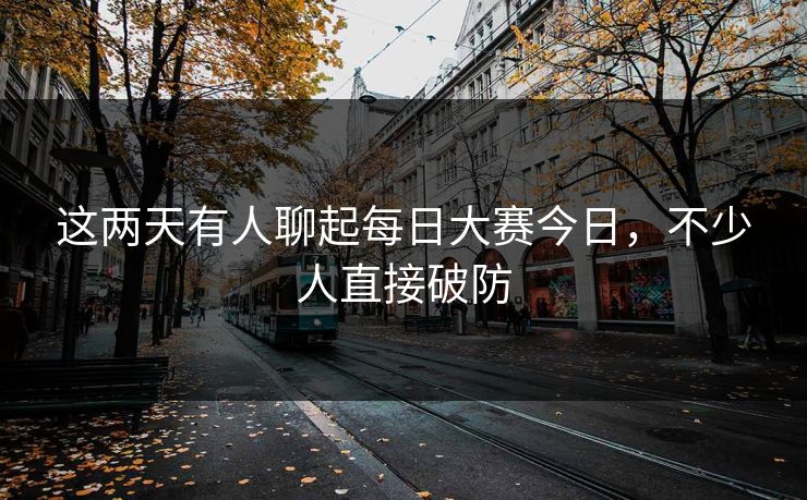 这两天有人聊起每日大赛今日，不少人直接破防