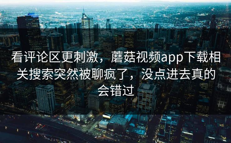 看评论区更刺激，蘑菇视频app下载相关搜索突然被聊疯了，没点进去真的会错过