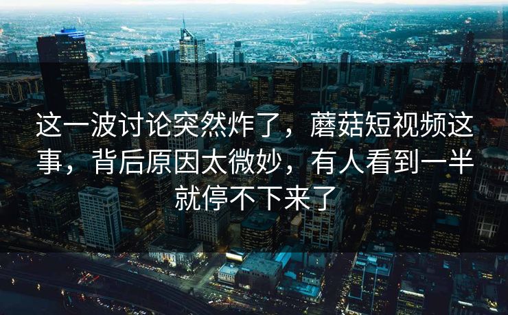 这一波讨论突然炸了，蘑菇短视频这事，背后原因太微妙，有人看到一半就停不下来了